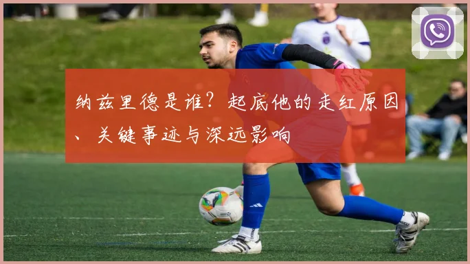 纳兹里德是谁?起底他的走红原因、关键事迹与深远影响