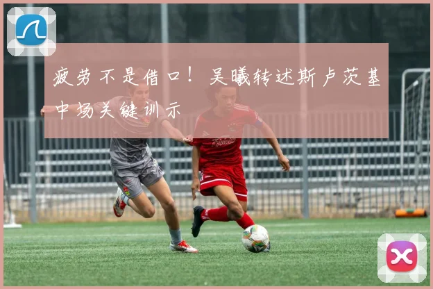 疲劳不是借口！吴曦转述斯卢茨基中场关键训示