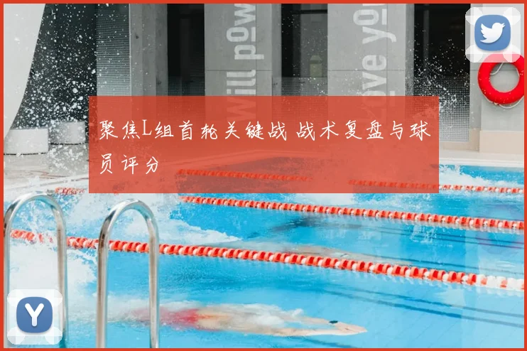 聚焦L组首轮关键战 战术复盘与球员评分