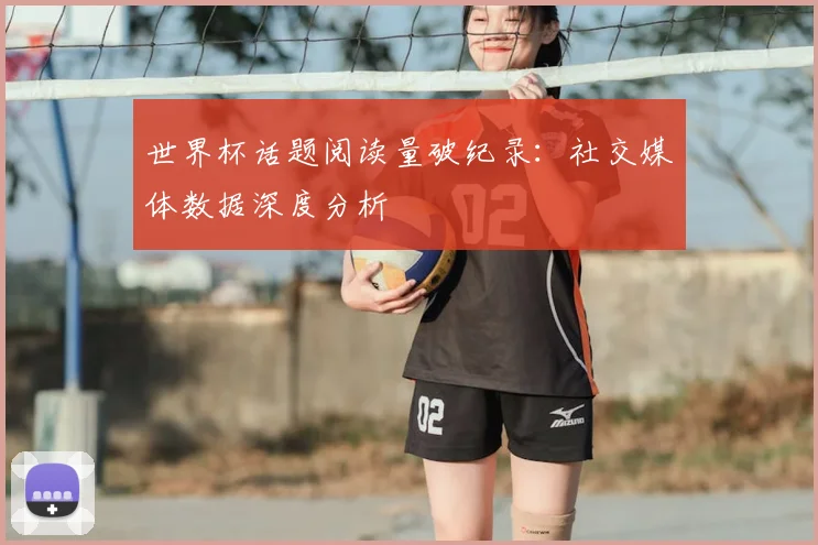 世界杯话题阅读量破纪录：社交媒体数据深度分析