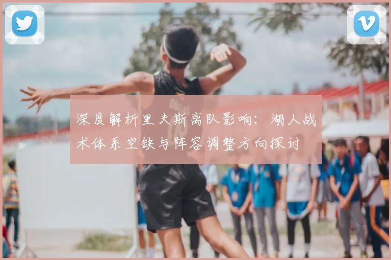 深度解析里夫斯离队影响：湖人战术体系空缺与阵容调整方向探讨