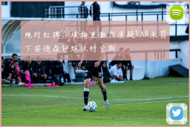 绝对红牌?埃梅里激烈质疑VAR未罚下安德森铲球沃特金斯