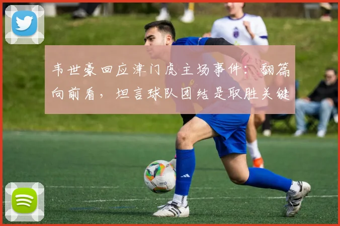 韦世豪回应津门虎主场事件：翻篇向前看，坦言球队团结是取胜关键